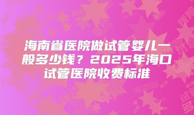 海南省医院做试管婴儿一般多少钱?2025年海口试管医院收费标准