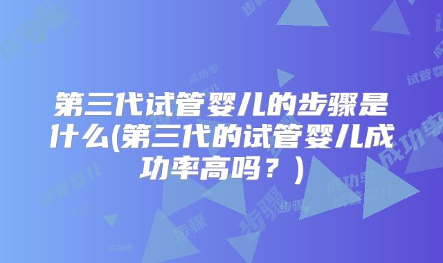 第三代试管婴儿的步骤是什么(第三代的试管婴儿成功率高吗？)
