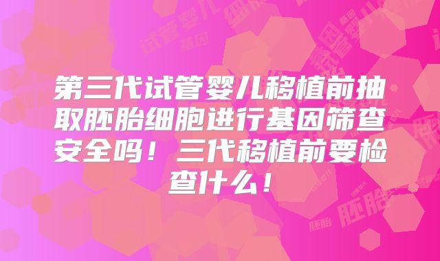 第三代试管婴儿移植前抽取胚胎细胞进行基因筛查安全吗!三代移植前要检查什么!