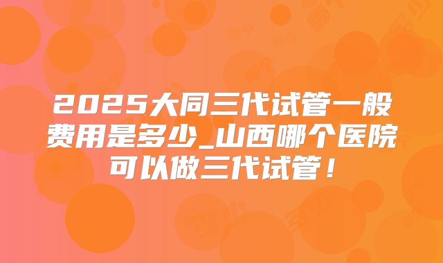 2025大同三代试管一般费用是多少_山西哪个医院可以做三代试管！