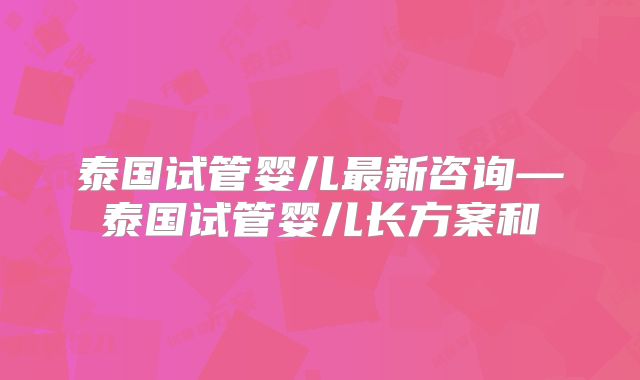泰国试管婴儿最新咨询—泰国试管婴儿长方案和