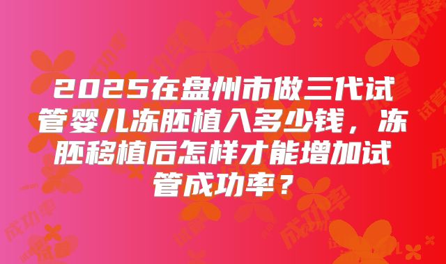 2025在盘州市做三代试管婴儿冻胚植入多少钱,冻胚移植后怎样才能增加试管成功率?
