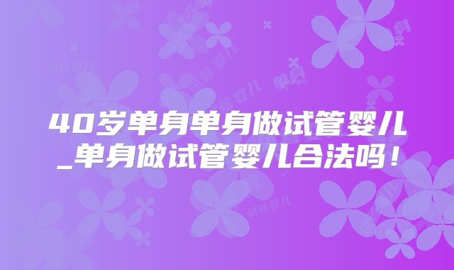 40岁单身单身做试管婴儿_单身做试管婴儿合法吗！