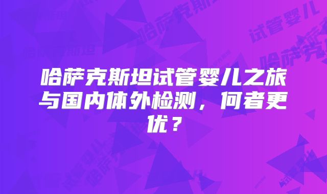 哈萨克斯坦试管婴儿之旅与国内体外检测，何者更优？