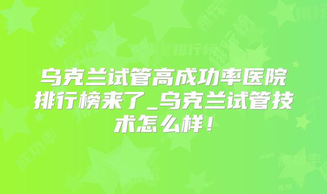 乌克兰试管高成功率医院排行榜来了_乌克兰试管技术怎么样！