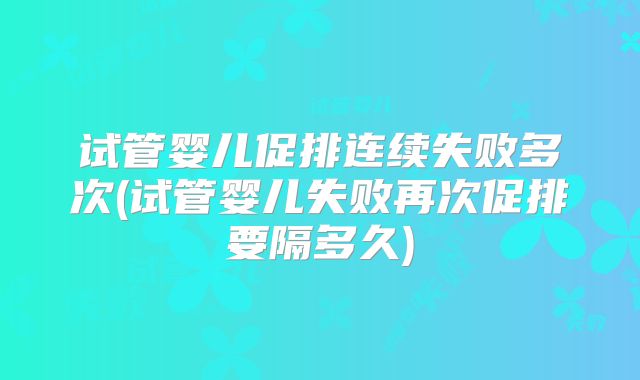 试管婴儿促排连续失败多次(试管婴儿失败再次促排要隔多久)