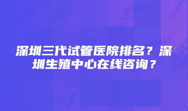 深圳三代试管医院排名？深圳生殖中心在线咨询？