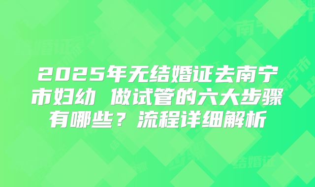 2025年无结婚证去南宁市妇幼 做试管的六大步骤有哪些?流程详细解析