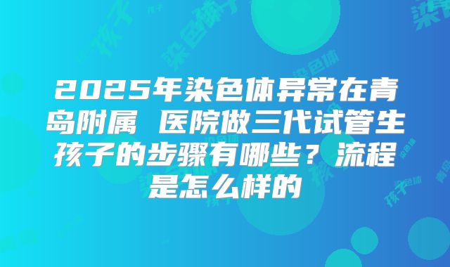 2025年染色体异常在青岛附属 医院做三代试管生孩子的步骤有哪些？流程是怎么样的