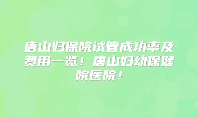 唐山妇保院试管成功率及费用一览！唐山妇幼保健院医院！