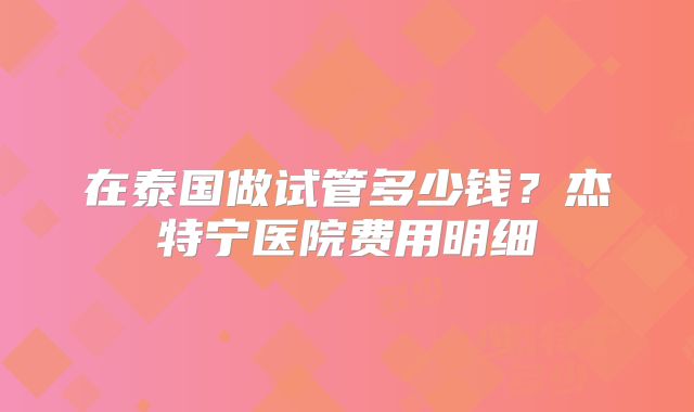 在泰国做试管多少钱?杰特宁医院费用明细