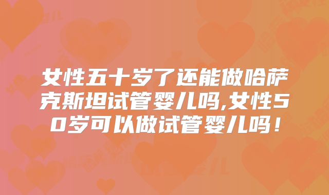 女性五十岁了还能做哈萨克斯坦试管婴儿吗,女性50岁可以做试管婴儿吗！