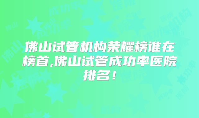 佛山试管机构荣耀榜谁在榜首,佛山试管成功率医院排名！