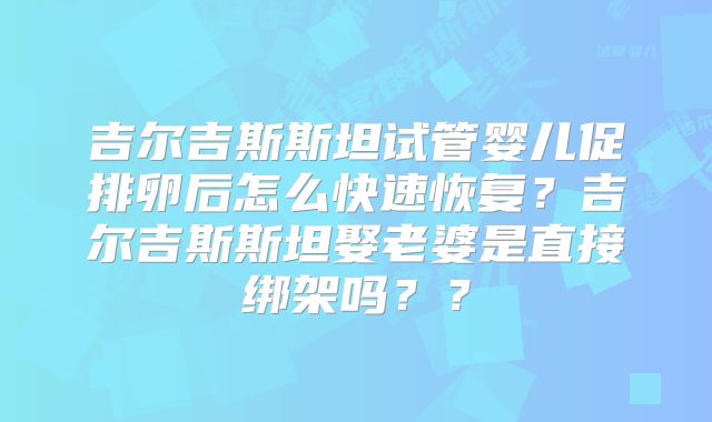 吉尔吉斯斯坦试管婴儿促排卵后怎么快速恢复?吉尔吉斯斯坦娶老婆是直接绑架吗??