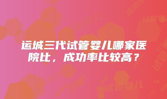 运城三代试管婴儿哪家医院比,成功率比较高?
