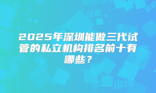 2025年深圳能做三代试管的私立机构排名前十有哪些?