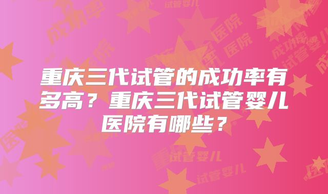 重庆三代试管的成功率有多高？重庆三代试管婴儿医院有哪些？