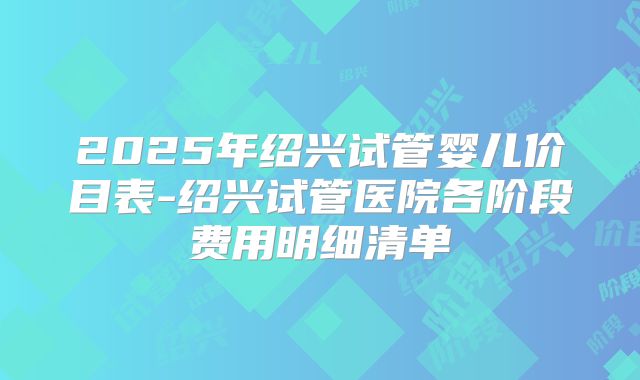 2025年绍兴试管婴儿价目表-绍兴试管医院各阶段费用明细清单
