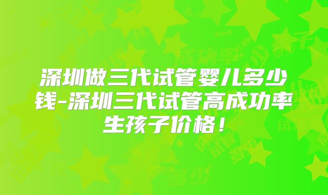 深圳做三代试管婴儿多少钱-深圳三代试管高成功率生孩子价格！