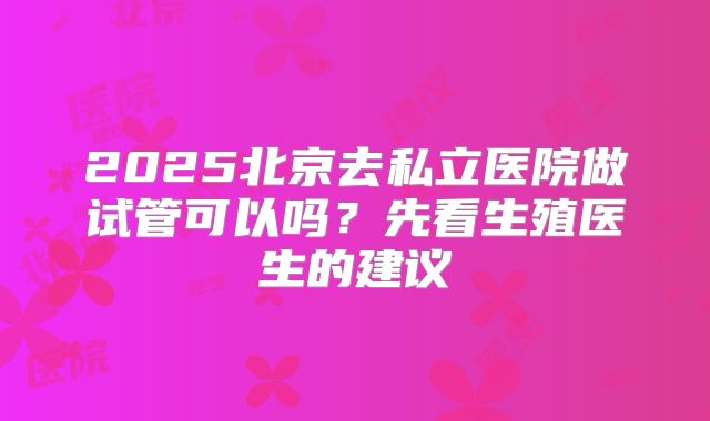 2025北京去私立医院做试管可以吗？先看生殖医生的建议