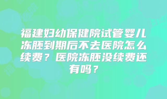 福建妇幼保健院试管婴儿冻胚到期后不去医院怎么续费?医院冻胚没续费还有吗?