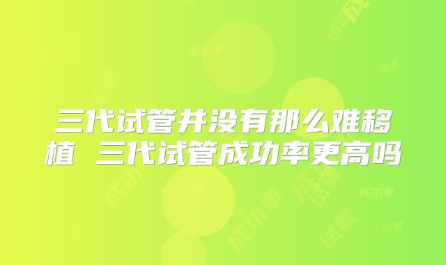 三代试管并没有那么难移植 三代试管成功率更高吗