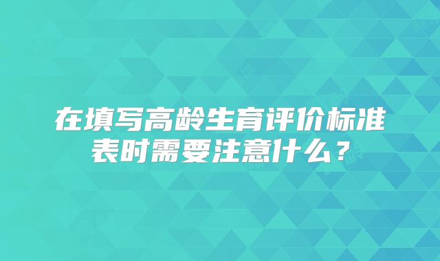 在填写高龄生育评价标准表时需要注意什么？