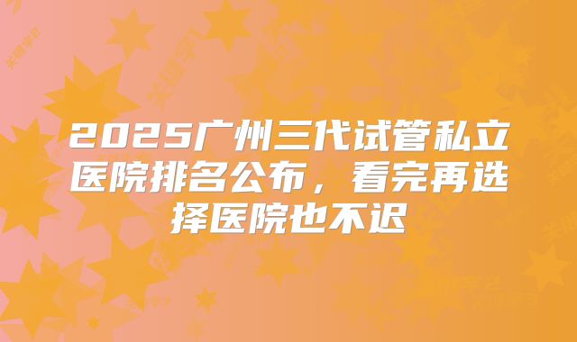 2025广州三代试管私立医院排名公布，看完再选择医院也不迟