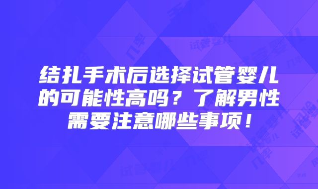 结扎手术后选择试管婴儿的可能性高吗？了解男性需要注意哪些事项！