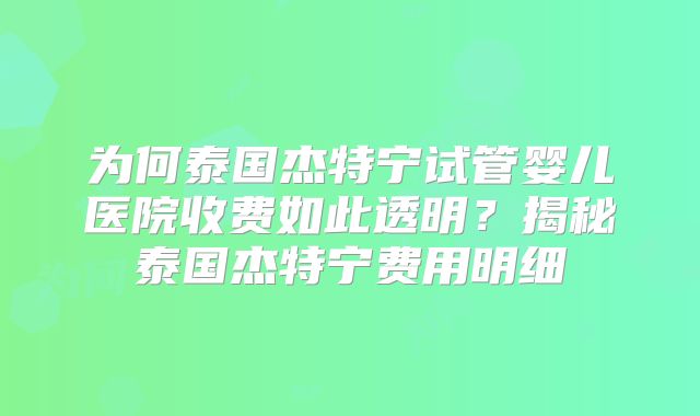 为何泰国杰特宁试管婴儿医院收费如此透明?揭秘泰国杰特宁费用明细