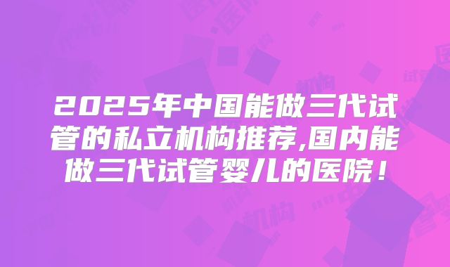 2025年中国能做三代试管的私立机构推荐,国内能做三代试管婴儿的医院！