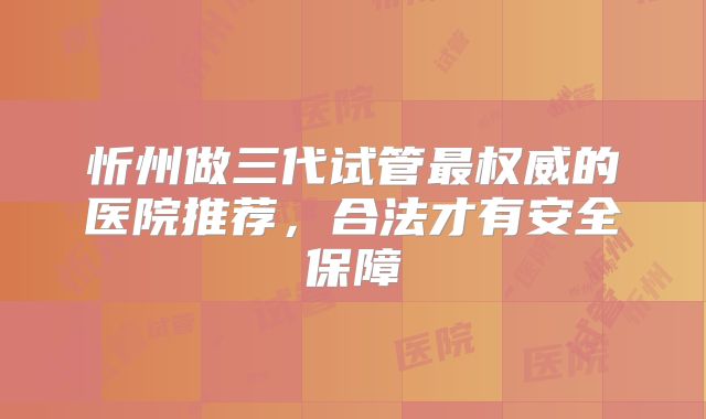 忻州做三代试管最权威的医院推荐,合法才有安全保障