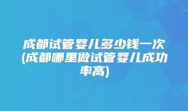 成都试管婴儿多少钱一次(成都哪里做试管婴儿成功率高)