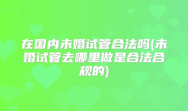 在国内未婚试管合法吗(未婚试管去哪里做是合法合规的)