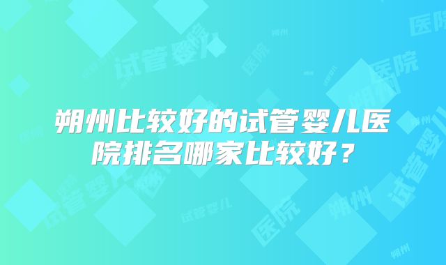 朔州比较好的试管婴儿医院排名哪家比较好？
