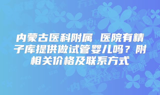 内蒙古医科附属 医院有精子库提供做试管婴儿吗？附相关价格及联系方式