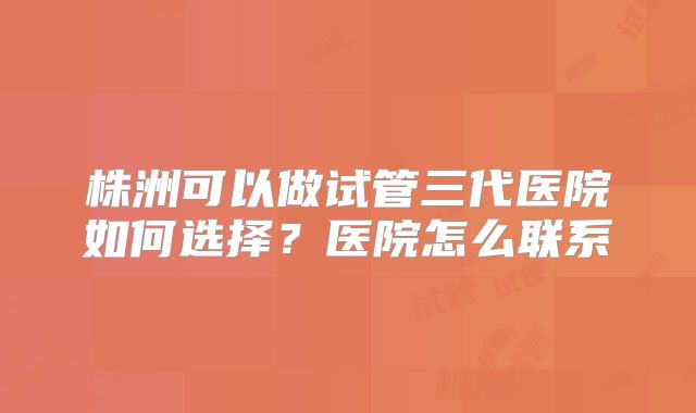株洲可以做试管三代医院如何选择？医院怎么联系