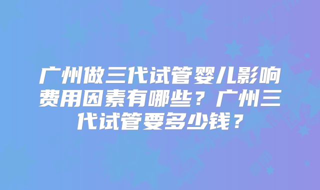 广州做三代试管婴儿影响费用因素有哪些？广州三代试管要多少钱？