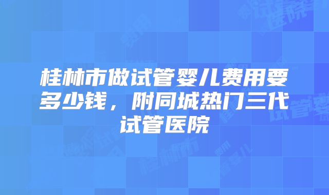 桂林市做试管婴儿费用要多少钱，附同城热门三代试管医院