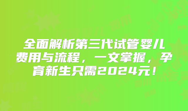 全面解析第三代试管婴儿费用与流程,一文掌握,孕育新生只需2024元!