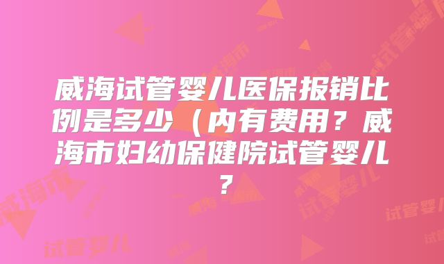 威海试管婴儿医保报销比例是多少（内有费用？威海市妇幼保健院试管婴儿？