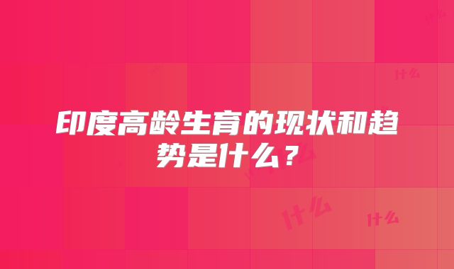印度高龄生育的现状和趋势是什么？