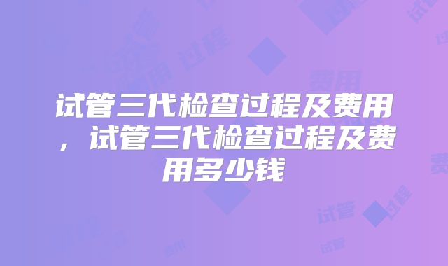 试管三代检查过程及费用，试管三代检查过程及费用多少钱