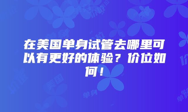 在美国单身试管去哪里可以有更好的体验？价位如何！