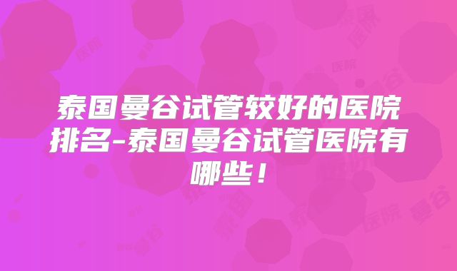 泰国曼谷试管较好的医院排名-泰国曼谷试管医院有哪些！