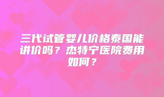 三代试管婴儿价格泰国能讲价吗?杰特宁医院费用如何?