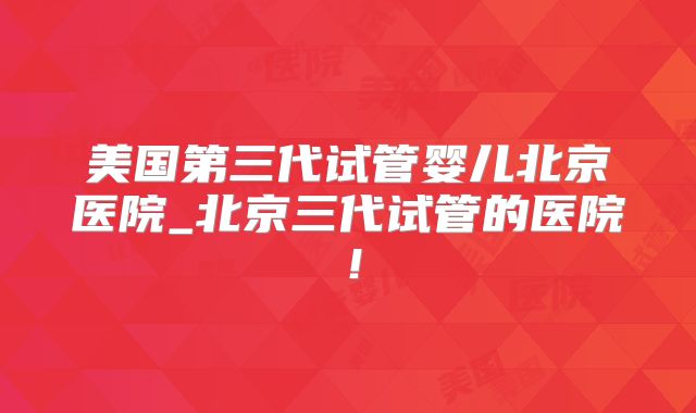 美国第三代试管婴儿北京医院_北京三代试管的医院！