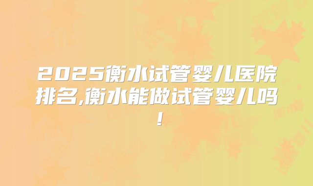 2025衡水试管婴儿医院排名,衡水能做试管婴儿吗！