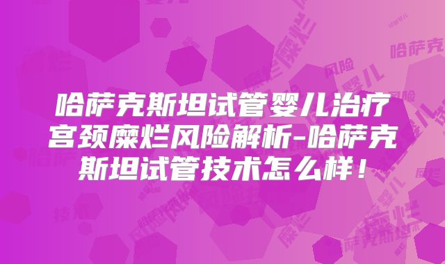 哈萨克斯坦试管婴儿治疗宫颈糜烂风险解析-哈萨克斯坦试管技术怎么样！
