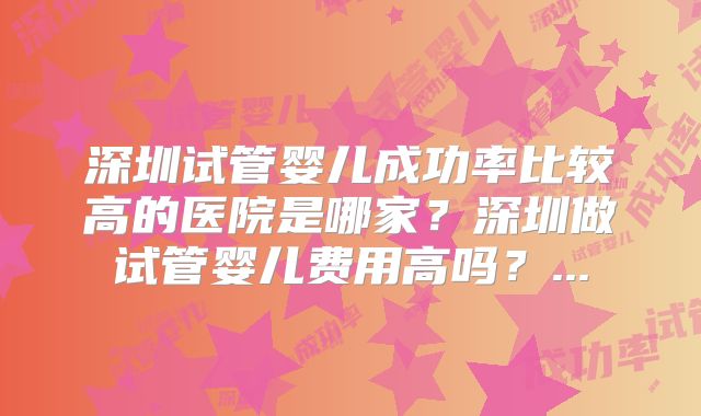 深圳试管婴儿成功率比较高的医院是哪家？深圳做试管婴儿费用高吗？...